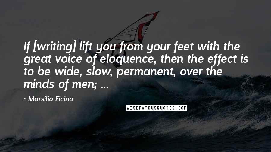 Marsilio Ficino Quotes: If [writing] lift you from your feet with the great voice of eloquence, then the effect is to be wide, slow, permanent, over the minds of men; ...