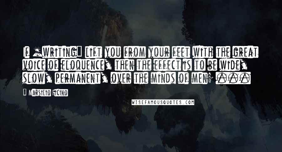 Marsilio Ficino Quotes: If [writing] lift you from your feet with the great voice of eloquence, then the effect is to be wide, slow, permanent, over the minds of men; ...