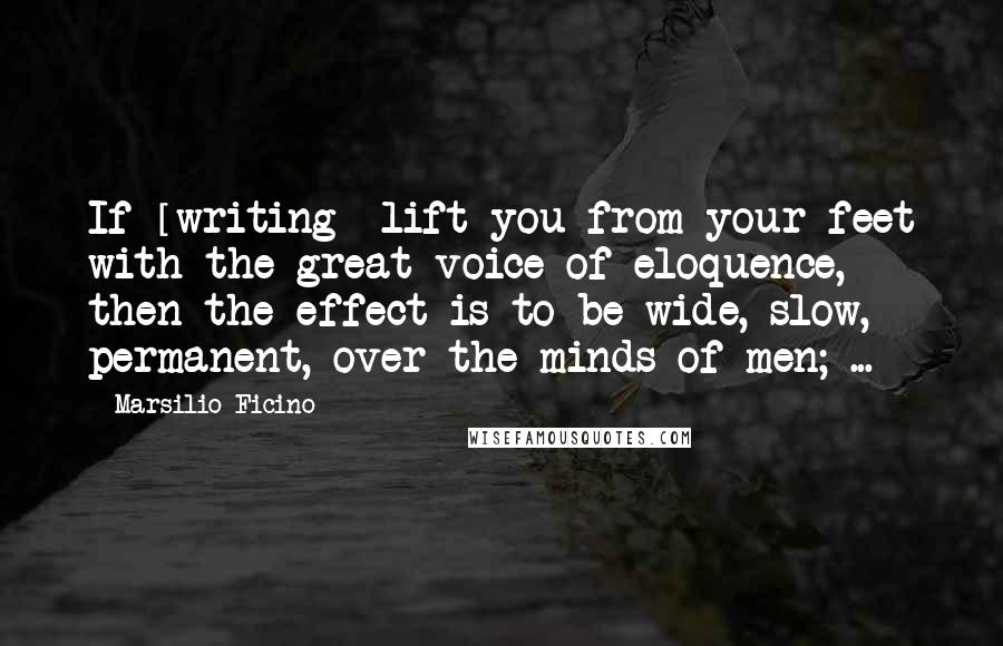 Marsilio Ficino Quotes: If [writing] lift you from your feet with the great voice of eloquence, then the effect is to be wide, slow, permanent, over the minds of men; ...
