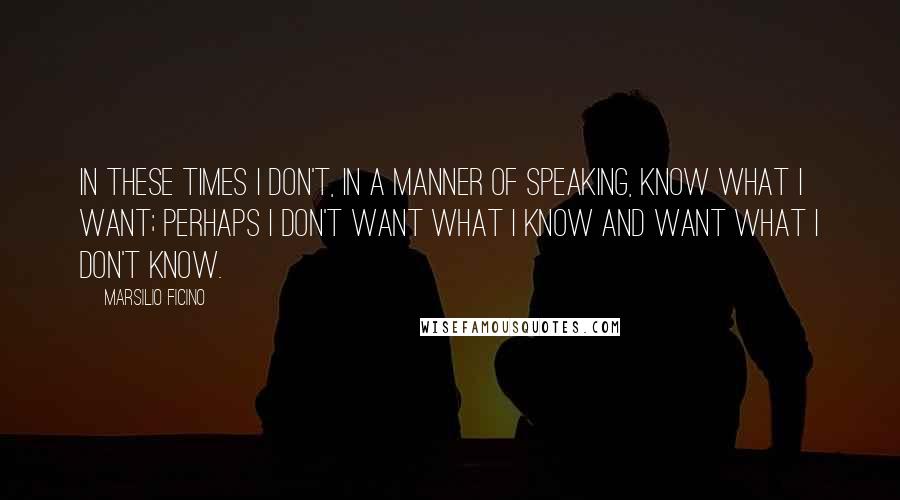 Marsilio Ficino Quotes: In these times I don't, in a manner of speaking, know what I want; perhaps I don't want what I know and want what I don't know.