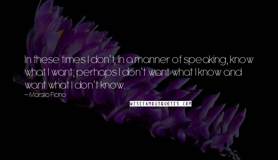 Marsilio Ficino Quotes: In these times I don't, in a manner of speaking, know what I want; perhaps I don't want what I know and want what I don't know.