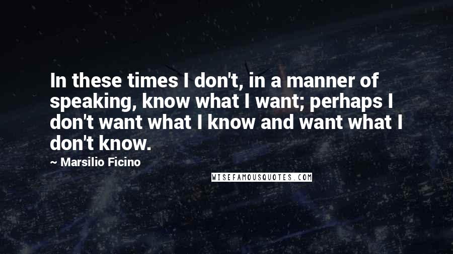 Marsilio Ficino Quotes: In these times I don't, in a manner of speaking, know what I want; perhaps I don't want what I know and want what I don't know.