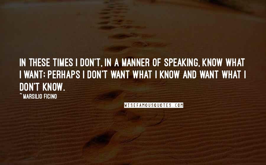 Marsilio Ficino Quotes: In these times I don't, in a manner of speaking, know what I want; perhaps I don't want what I know and want what I don't know.