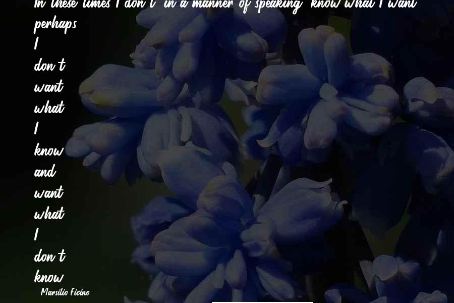 Marsilio Ficino Quotes: In these times I don't, in a manner of speaking, know what I want; perhaps I don't want what I know and want what I don't know.