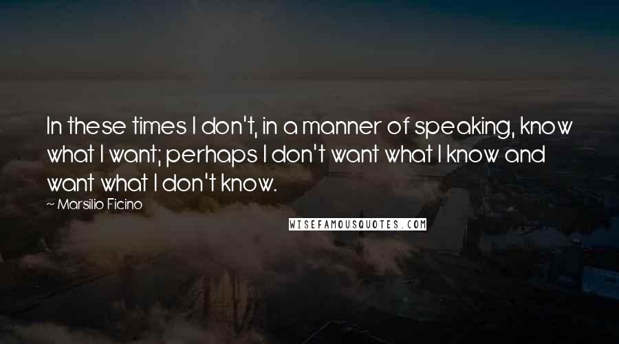 Marsilio Ficino Quotes: In these times I don't, in a manner of speaking, know what I want; perhaps I don't want what I know and want what I don't know.