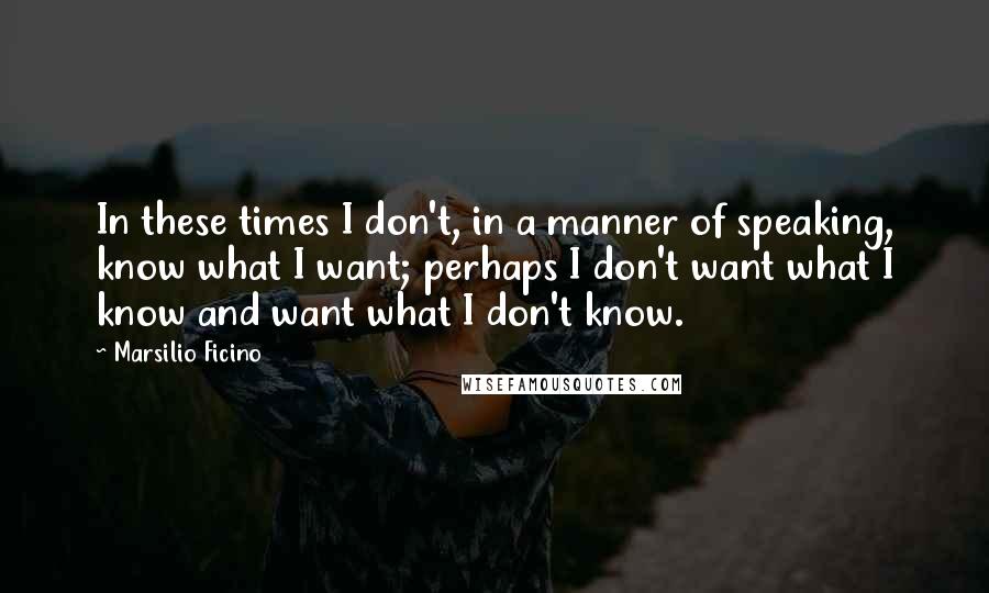 Marsilio Ficino Quotes: In these times I don't, in a manner of speaking, know what I want; perhaps I don't want what I know and want what I don't know.