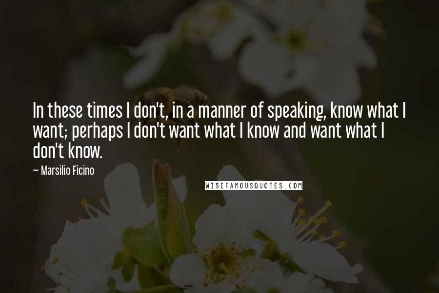 Marsilio Ficino Quotes: In these times I don't, in a manner of speaking, know what I want; perhaps I don't want what I know and want what I don't know.