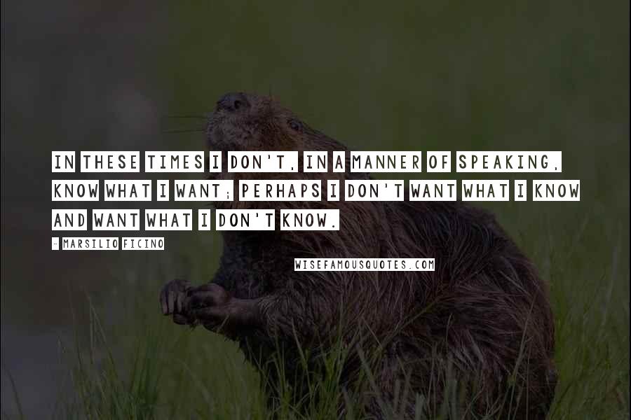 Marsilio Ficino Quotes: In these times I don't, in a manner of speaking, know what I want; perhaps I don't want what I know and want what I don't know.