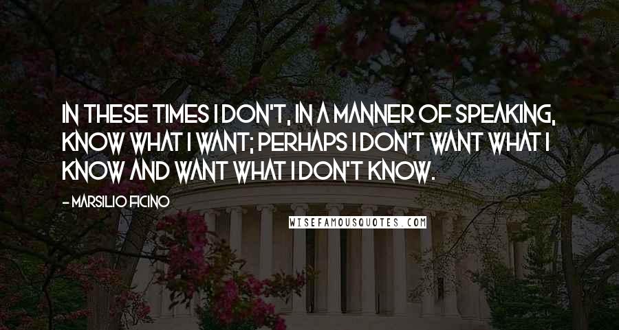 Marsilio Ficino Quotes: In these times I don't, in a manner of speaking, know what I want; perhaps I don't want what I know and want what I don't know.