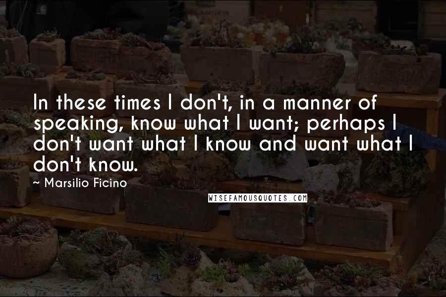 Marsilio Ficino Quotes: In these times I don't, in a manner of speaking, know what I want; perhaps I don't want what I know and want what I don't know.