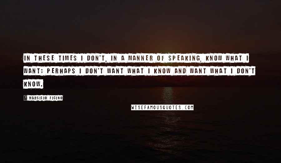 Marsilio Ficino Quotes: In these times I don't, in a manner of speaking, know what I want; perhaps I don't want what I know and want what I don't know.