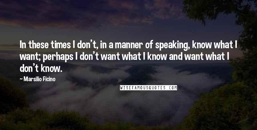 Marsilio Ficino Quotes: In these times I don't, in a manner of speaking, know what I want; perhaps I don't want what I know and want what I don't know.