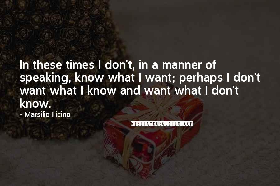 Marsilio Ficino Quotes: In these times I don't, in a manner of speaking, know what I want; perhaps I don't want what I know and want what I don't know.