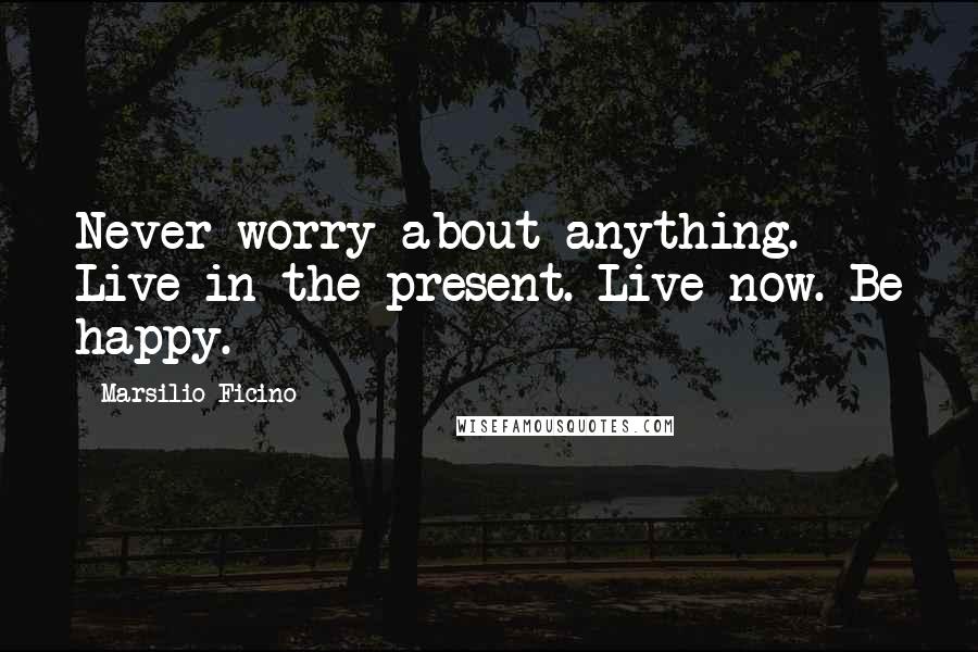 Marsilio Ficino Quotes: Never worry about anything. Live in the present. Live now. Be happy.