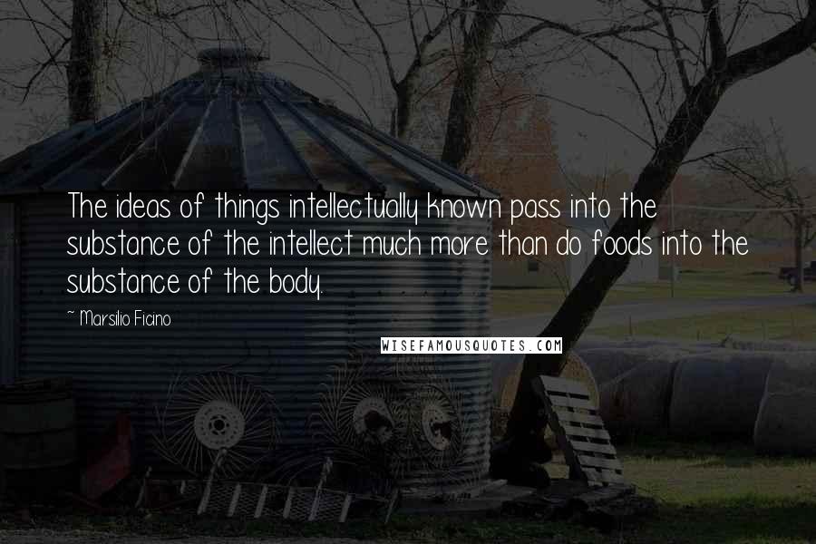 Marsilio Ficino Quotes: The ideas of things intellectually known pass into the substance of the intellect much more than do foods into the substance of the body.