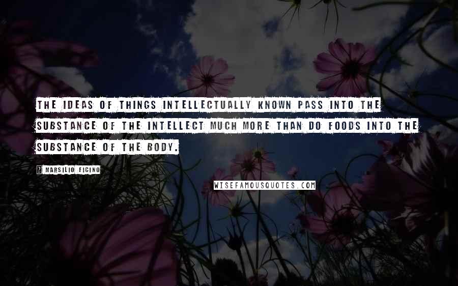 Marsilio Ficino Quotes: The ideas of things intellectually known pass into the substance of the intellect much more than do foods into the substance of the body.