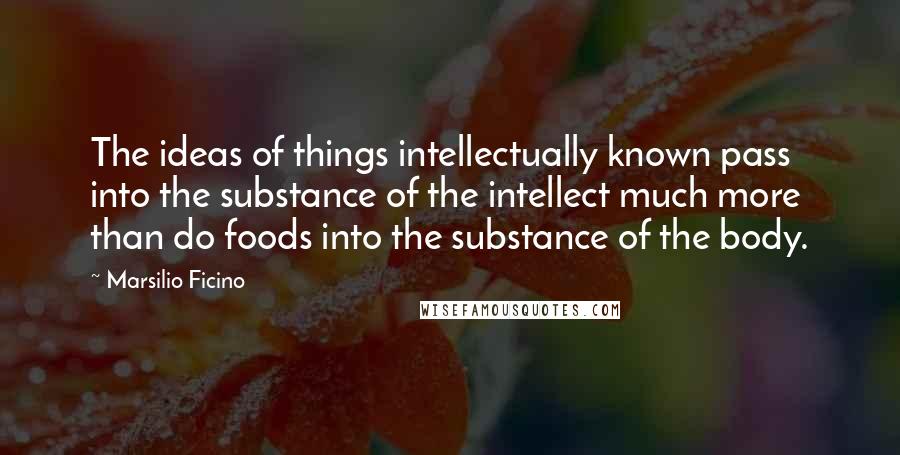 Marsilio Ficino Quotes: The ideas of things intellectually known pass into the substance of the intellect much more than do foods into the substance of the body.