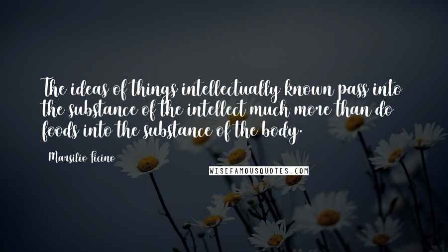 Marsilio Ficino Quotes: The ideas of things intellectually known pass into the substance of the intellect much more than do foods into the substance of the body.