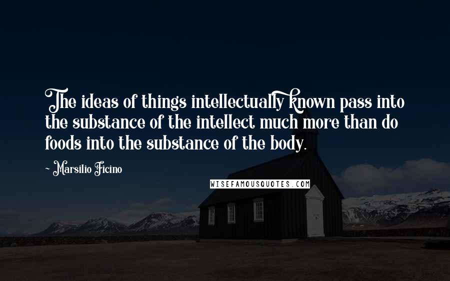 Marsilio Ficino Quotes: The ideas of things intellectually known pass into the substance of the intellect much more than do foods into the substance of the body.