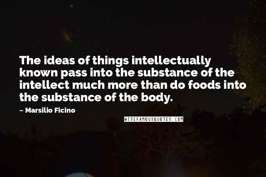 Marsilio Ficino Quotes: The ideas of things intellectually known pass into the substance of the intellect much more than do foods into the substance of the body.