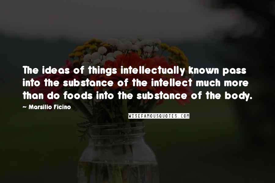 Marsilio Ficino Quotes: The ideas of things intellectually known pass into the substance of the intellect much more than do foods into the substance of the body.