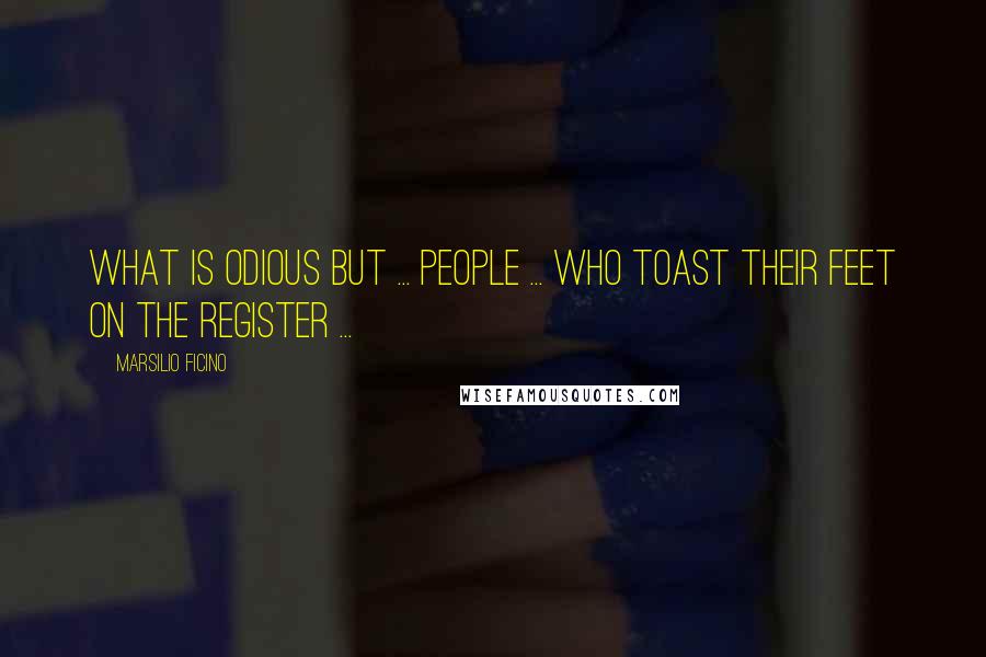 Marsilio Ficino Quotes: What is odious but ... people ... who toast their feet on the register ...