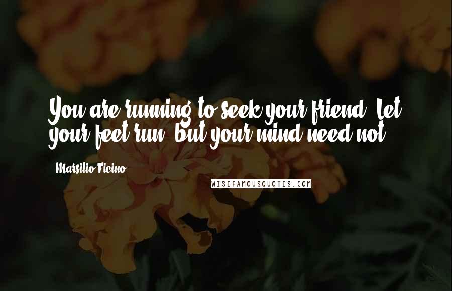 Marsilio Ficino Quotes: You are running to seek your friend. Let your feet run, but your mind need not.