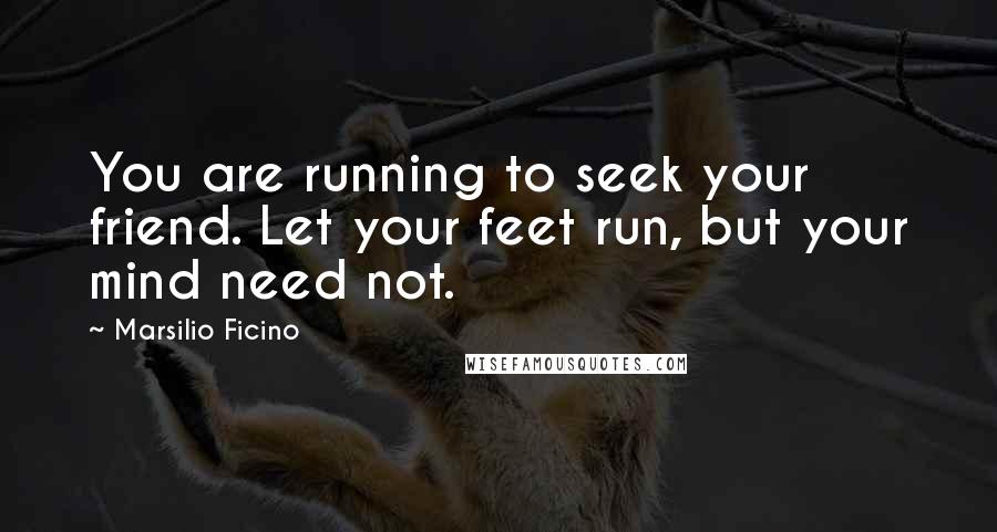 Marsilio Ficino Quotes: You are running to seek your friend. Let your feet run, but your mind need not.