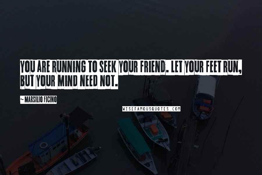 Marsilio Ficino Quotes: You are running to seek your friend. Let your feet run, but your mind need not.