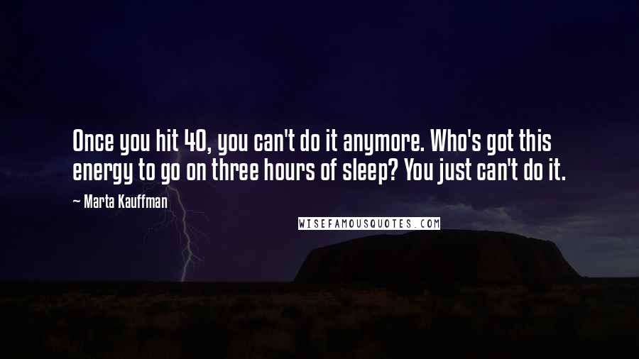 Marta Kauffman Quotes: Once you hit 40, you can't do it anymore. Who's got this energy to go on three hours of sleep? You just can't do it.