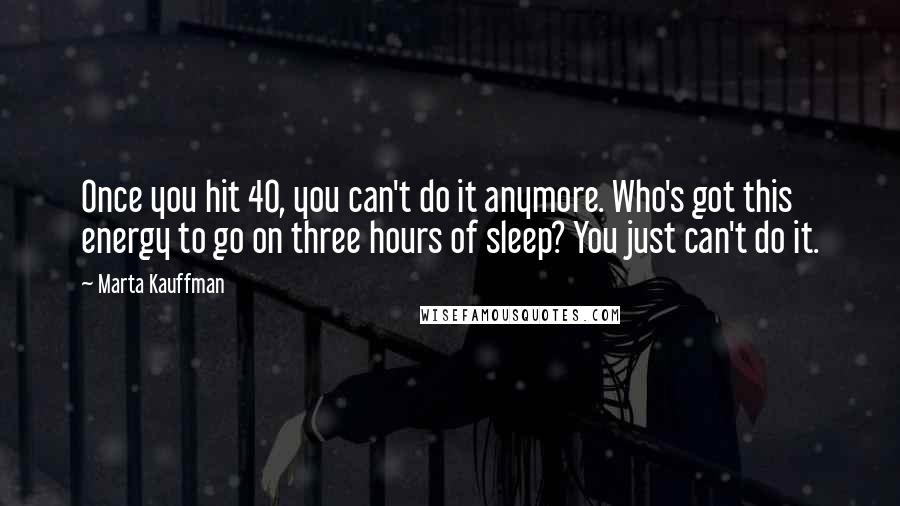 Marta Kauffman Quotes: Once you hit 40, you can't do it anymore. Who's got this energy to go on three hours of sleep? You just can't do it.