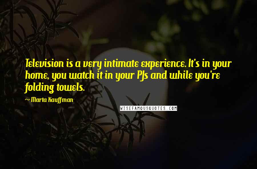 Marta Kauffman Quotes: Television is a very intimate experience. It's in your home, you watch it in your PJs and while you're folding towels.