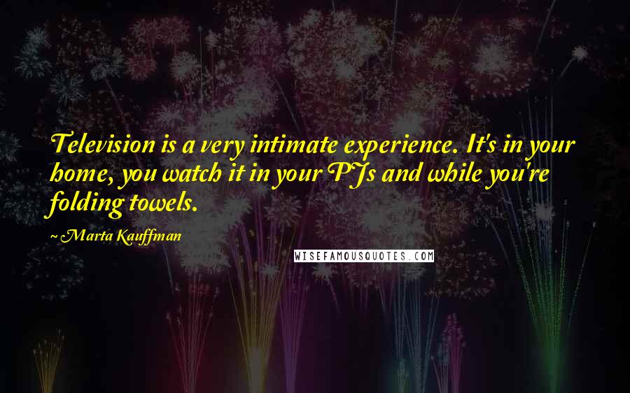 Marta Kauffman Quotes: Television is a very intimate experience. It's in your home, you watch it in your PJs and while you're folding towels.