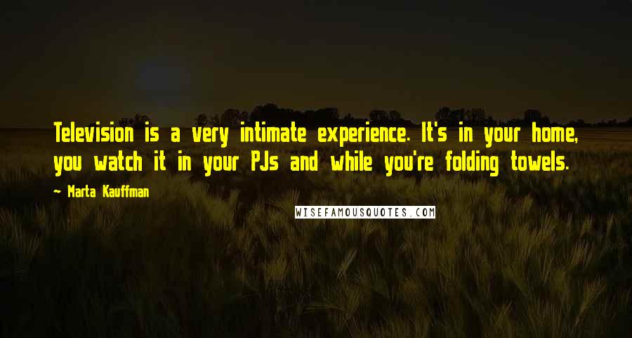 Marta Kauffman Quotes: Television is a very intimate experience. It's in your home, you watch it in your PJs and while you're folding towels.