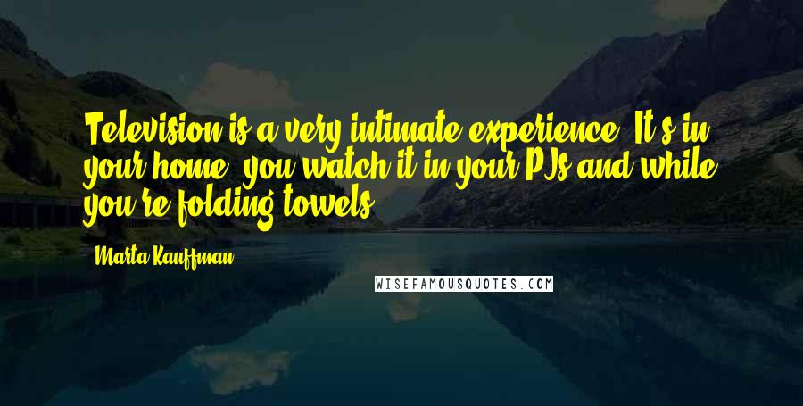 Marta Kauffman Quotes: Television is a very intimate experience. It's in your home, you watch it in your PJs and while you're folding towels.