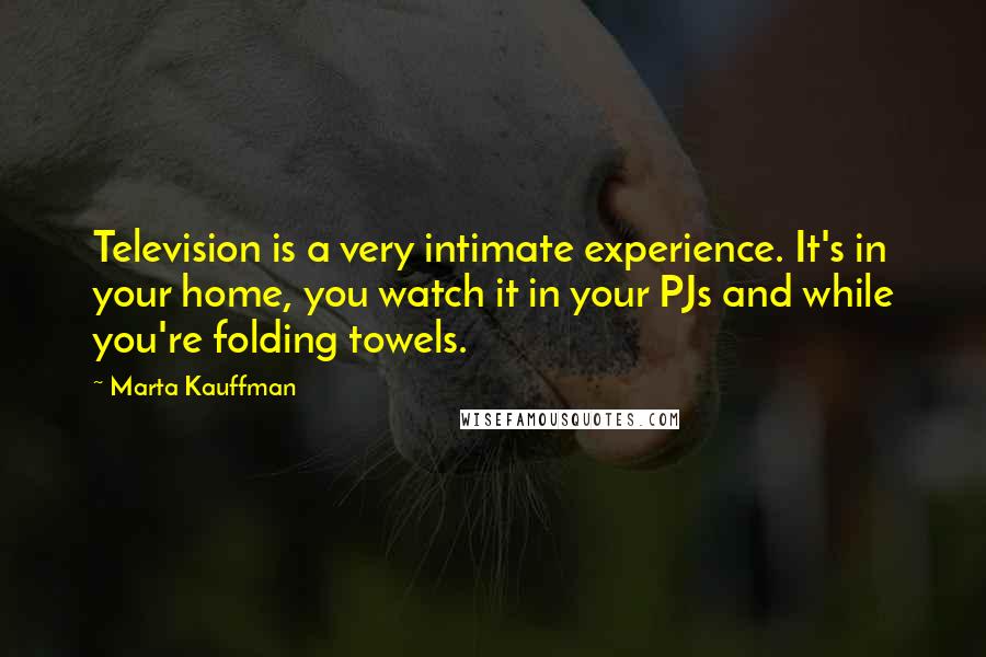 Marta Kauffman Quotes: Television is a very intimate experience. It's in your home, you watch it in your PJs and while you're folding towels.