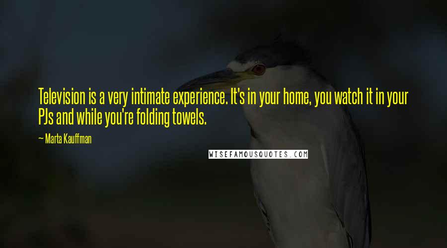 Marta Kauffman Quotes: Television is a very intimate experience. It's in your home, you watch it in your PJs and while you're folding towels.