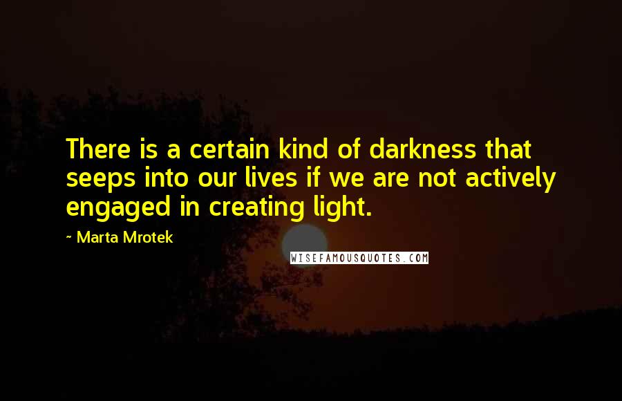 Marta Mrotek Quotes: There is a certain kind of darkness that seeps into our lives if we are not actively engaged in creating light.