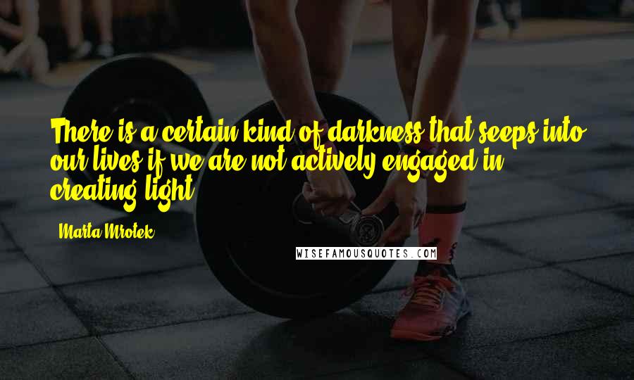 Marta Mrotek Quotes: There is a certain kind of darkness that seeps into our lives if we are not actively engaged in creating light.