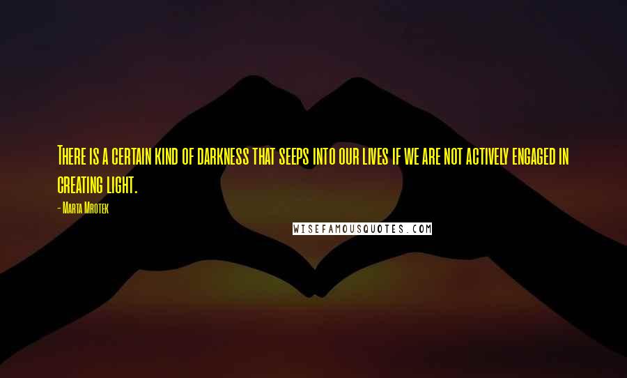 Marta Mrotek Quotes: There is a certain kind of darkness that seeps into our lives if we are not actively engaged in creating light.