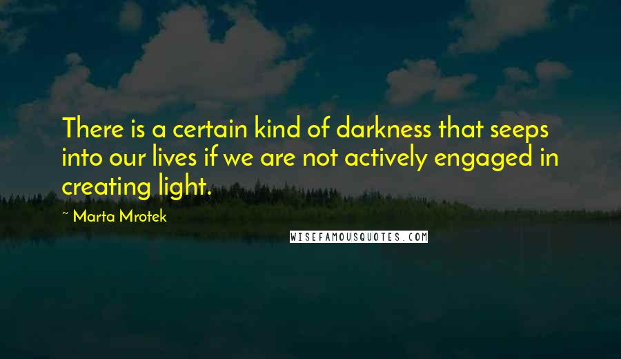 Marta Mrotek Quotes: There is a certain kind of darkness that seeps into our lives if we are not actively engaged in creating light.