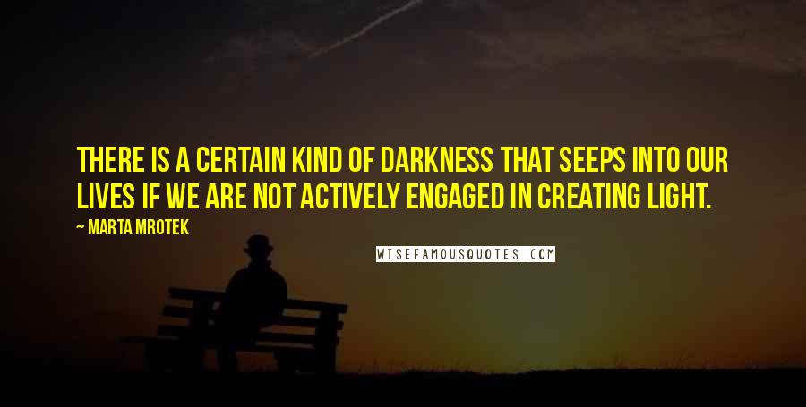Marta Mrotek Quotes: There is a certain kind of darkness that seeps into our lives if we are not actively engaged in creating light.