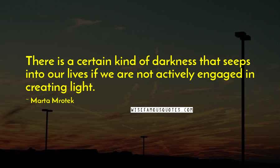 Marta Mrotek Quotes: There is a certain kind of darkness that seeps into our lives if we are not actively engaged in creating light.
