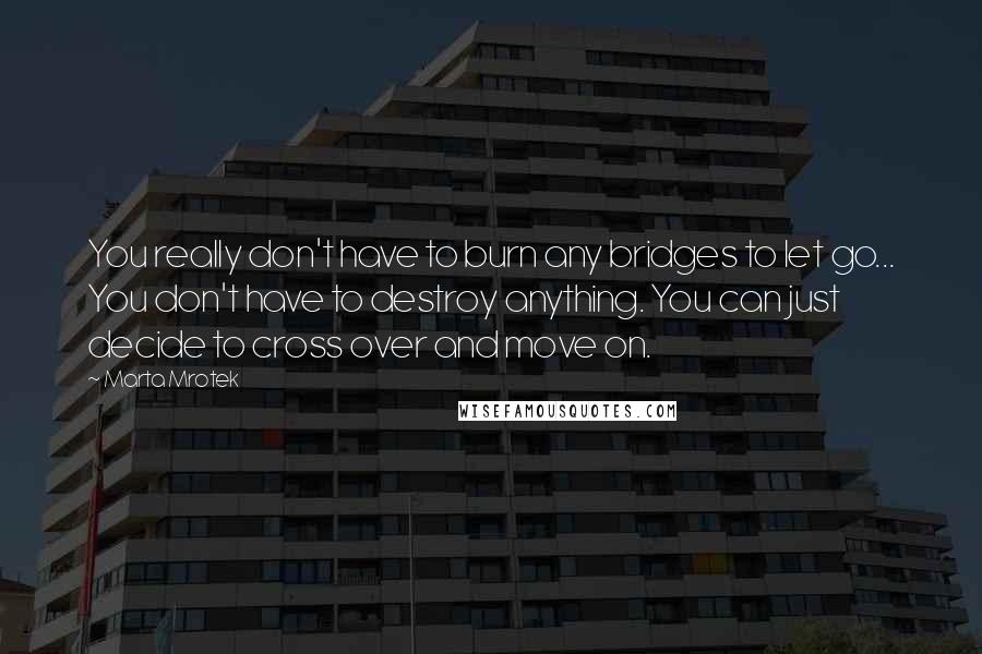 Marta Mrotek Quotes: You really don't have to burn any bridges to let go... You don't have to destroy anything. You can just decide to cross over and move on.