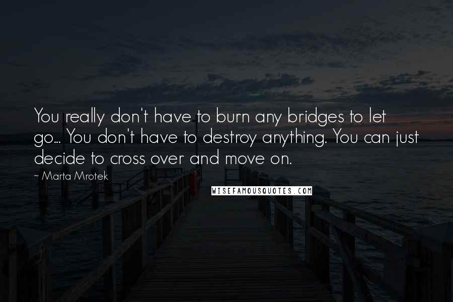 Marta Mrotek Quotes: You really don't have to burn any bridges to let go... You don't have to destroy anything. You can just decide to cross over and move on.
