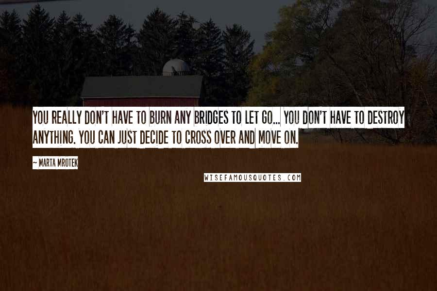 Marta Mrotek Quotes: You really don't have to burn any bridges to let go... You don't have to destroy anything. You can just decide to cross over and move on.