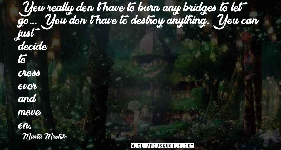 Marta Mrotek Quotes: You really don't have to burn any bridges to let go... You don't have to destroy anything. You can just decide to cross over and move on.