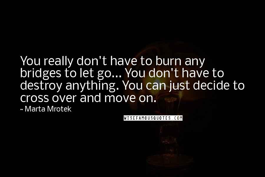 Marta Mrotek Quotes: You really don't have to burn any bridges to let go... You don't have to destroy anything. You can just decide to cross over and move on.