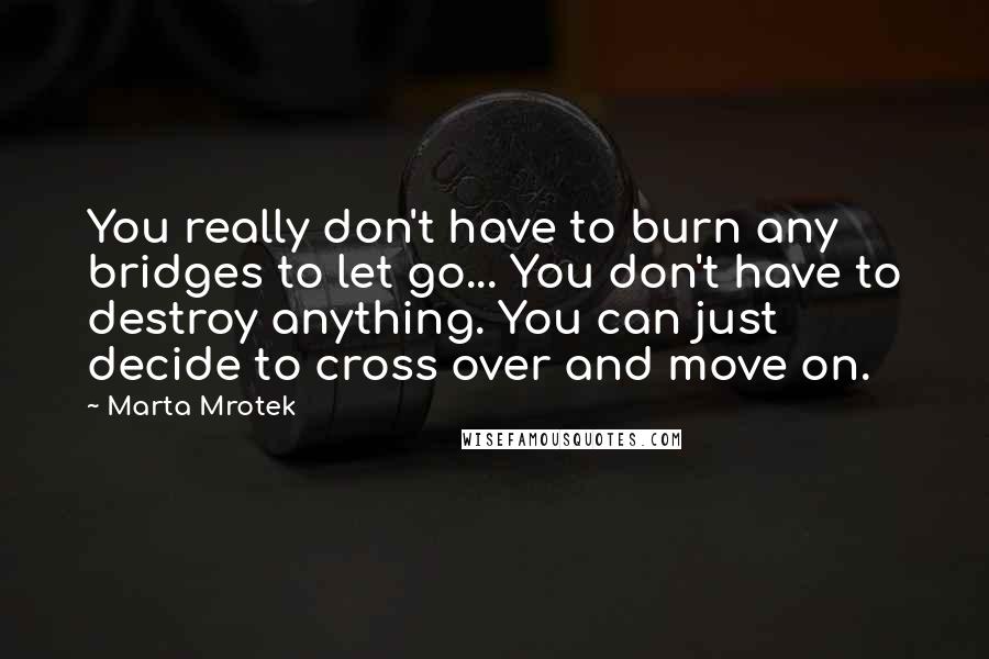 Marta Mrotek Quotes: You really don't have to burn any bridges to let go... You don't have to destroy anything. You can just decide to cross over and move on.