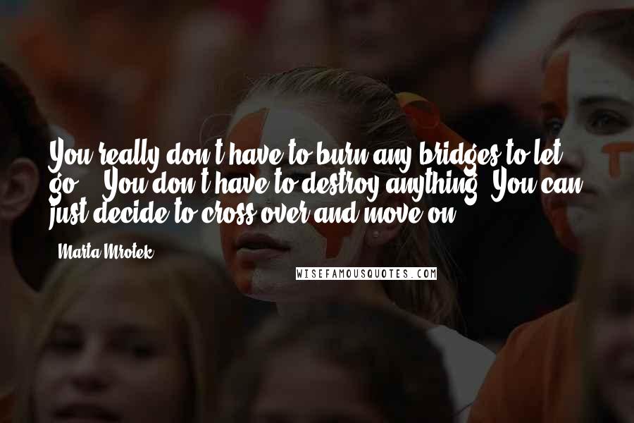 Marta Mrotek Quotes: You really don't have to burn any bridges to let go... You don't have to destroy anything. You can just decide to cross over and move on.